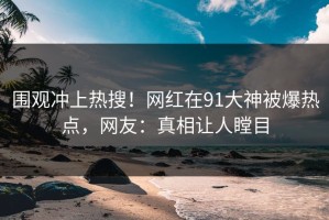 围观冲上热搜！网红在91大神被爆热点，网友：真相让人瞠目
