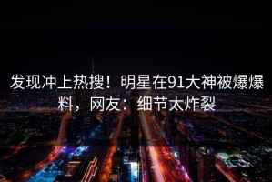 发现冲上热搜！明星在91大神被爆爆料，网友：细节太炸裂
