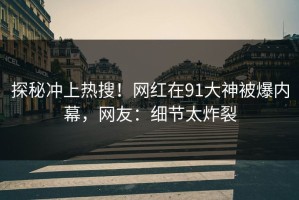 探秘冲上热搜！网红在91大神被爆内幕，网友：细节太炸裂