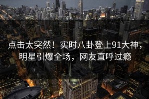 点击太突然！实时八卦登上91大神，明星引爆全场，网友直呼过瘾