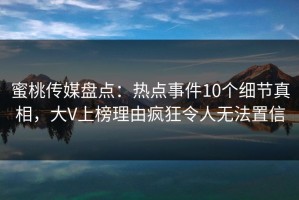 蜜桃传媒盘点：热点事件10个细节真相，大V上榜理由疯狂令人无法置信