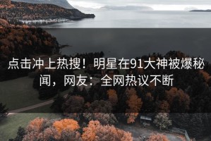 点击冲上热搜！明星在91大神被爆秘闻，网友：全网热议不断