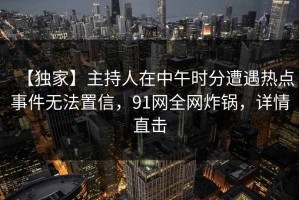 【独家】主持人在中午时分遭遇热点事件无法置信，91网全网炸锅，详情直击