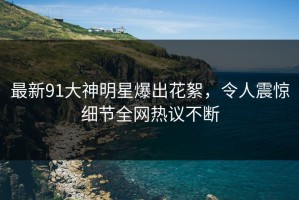 最新91大神明星爆出花絮，令人震惊细节全网热议不断