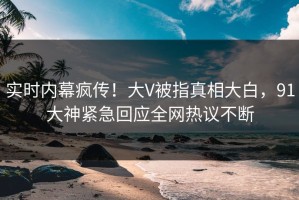 实时内幕疯传！大V被指真相大白，91大神紧急回应全网热议不断
