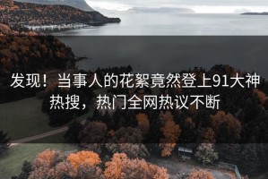发现！当事人的花絮竟然登上91大神热搜，热门全网热议不断