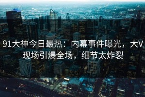91大神今日最热：内幕事件曝光，大V现场引爆全场，细节太炸裂