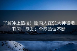 了解冲上热搜！圈内人在91大神被爆丑闻，网友：全网热议不断
