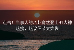 点击！当事人的八卦竟然登上91大神热搜，热议细节太炸裂