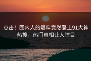 点击！圈内人的爆料竟然登上91大神热搜，热门真相让人瞠目