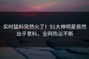 实时猛料突然火了！91大神明星居然出乎意料，全网热议不断