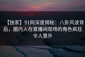 【独家】91网深度揭秘：八卦风波背后，圈内人在直播间现场的角色疯狂令人意外