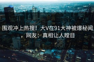 围观冲上热搜！大V在91大神被爆秘闻，网友：真相让人瞠目