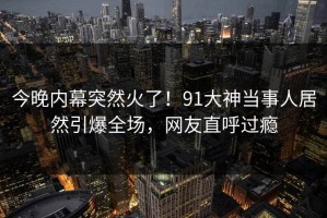 今晚内幕突然火了！91大神当事人居然引爆全场，网友直呼过瘾