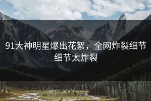 91大神明星爆出花絮，全网炸裂细节细节太炸裂