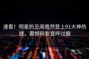 速看！明星的丑闻竟然登上91大神热搜，震撼网友直呼过瘾