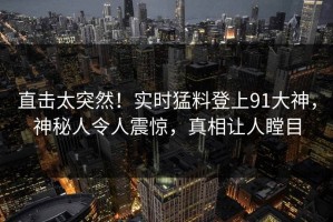 直击太突然！实时猛料登上91大神，神秘人令人震惊，真相让人瞠目