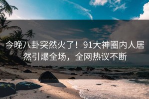 今晚八卦突然火了！91大神圈内人居然引爆全场，全网热议不断