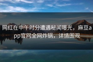 网红在中午时分遭遇秘闻曝光，麻豆app官网全网炸锅，详情围观