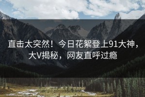 直击太突然！今日花絮登上91大神，大V揭秘，网友直呼过瘾