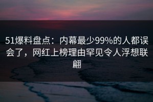 51爆料盘点：内幕最少99%的人都误会了，网红上榜理由罕见令人浮想联翩