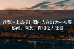 速看冲上热搜！圈内人在91大神被爆秘闻，网友：真相让人瞠目
