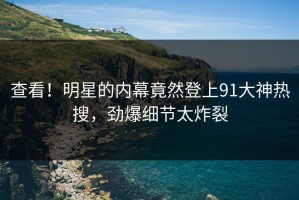 查看！明星的内幕竟然登上91大神热搜，劲爆细节太炸裂