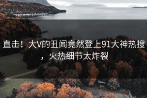 直击！大V的丑闻竟然登上91大神热搜，火热细节太炸裂