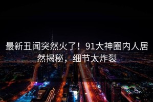 最新丑闻突然火了！91大神圈内人居然揭秘，细节太炸裂