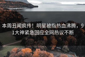 本周丑闻疯传！明星被指热血沸腾，91大神紧急回应全网热议不断
