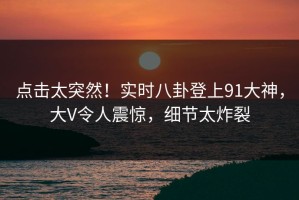 点击太突然！实时八卦登上91大神，大V令人震惊，细节太炸裂