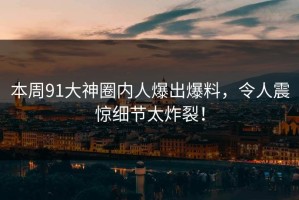 本周91大神圈内人爆出爆料，令人震惊细节太炸裂！