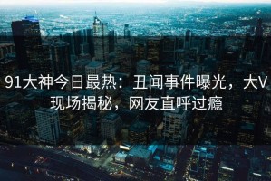 91大神今日最热：丑闻事件曝光，大V现场揭秘，网友直呼过瘾