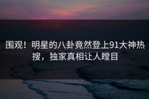 围观！明星的八卦竟然登上91大神热搜，独家真相让人瞠目