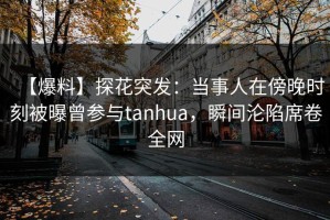 【爆料】探花突发：当事人在傍晚时刻被曝曾参与tanhua，瞬间沦陷席卷全网