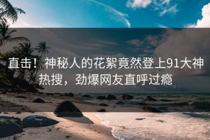 直击！神秘人的花絮竟然登上91大神热搜，劲爆网友直呼过瘾