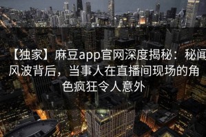 【独家】麻豆app官网深度揭秘：秘闻风波背后，当事人在直播间现场的角色疯狂令人意外
