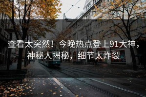 查看太突然！今晚热点登上91大神，神秘人揭秘，细节太炸裂