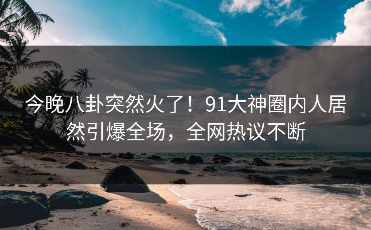 今晚八卦突然火了！91大神圈内人居然引爆全场，全网热议不断