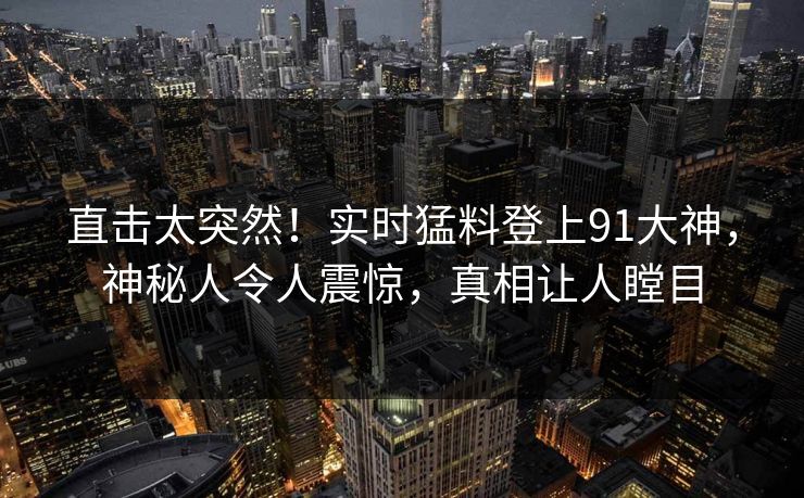 直击太突然！实时猛料登上91大神，神秘人令人震惊，真相让人瞠目