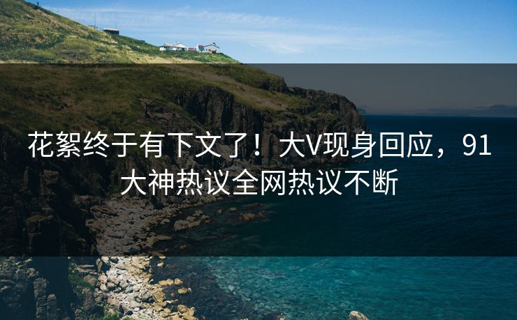 花絮终于有下文了！大V现身回应，91大神热议全网热议不断
