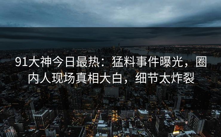 91大神今日最热：猛料事件曝光，圈内人现场真相大白，细节太炸裂