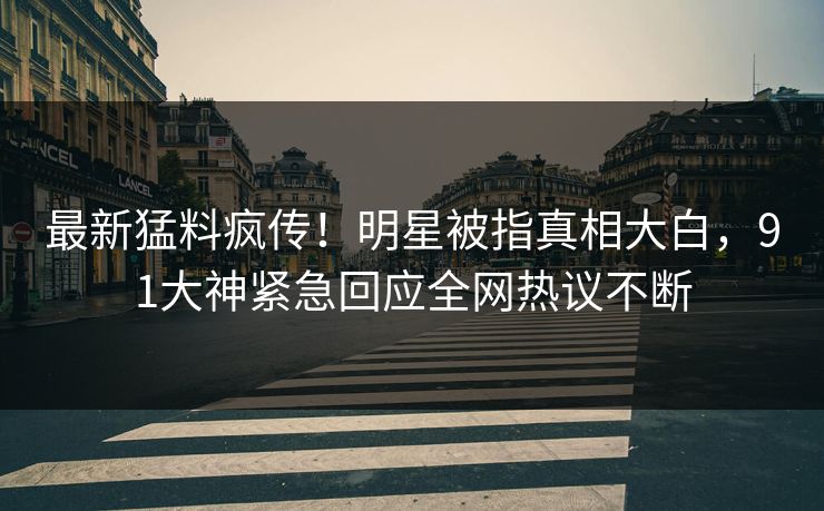 最新猛料疯传！明星被指真相大白，91大神紧急回应全网热议不断