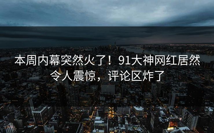 本周内幕突然火了！91大神网红居然令人震惊，评论区炸了