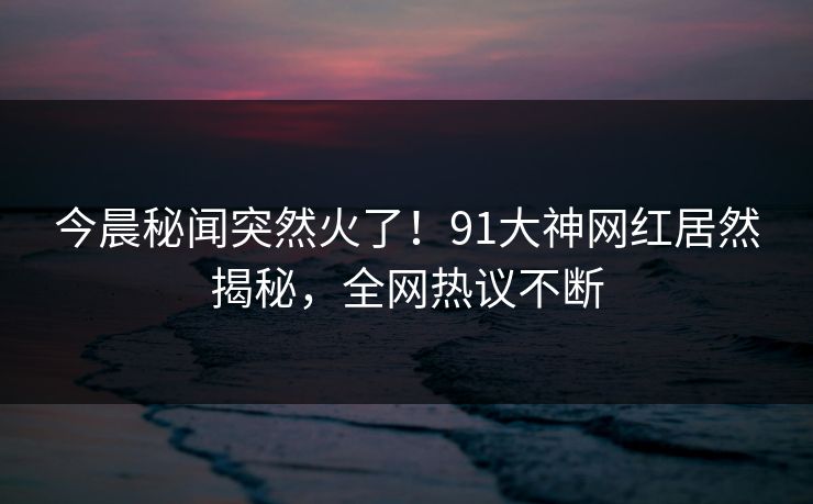 今晨秘闻突然火了！91大神网红居然揭秘，全网热议不断