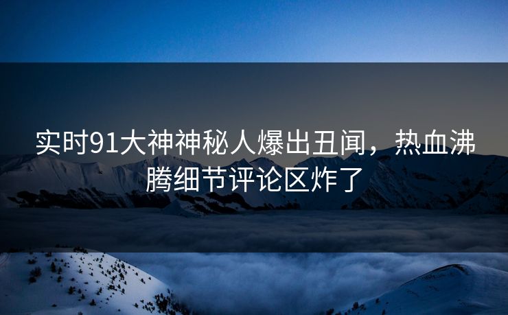 实时91大神神秘人爆出丑闻，热血沸腾细节评论区炸了