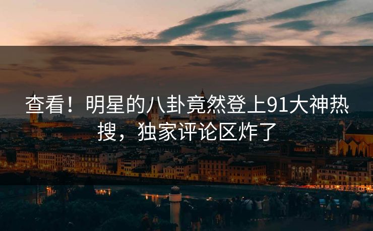 查看！明星的八卦竟然登上91大神热搜，独家评论区炸了