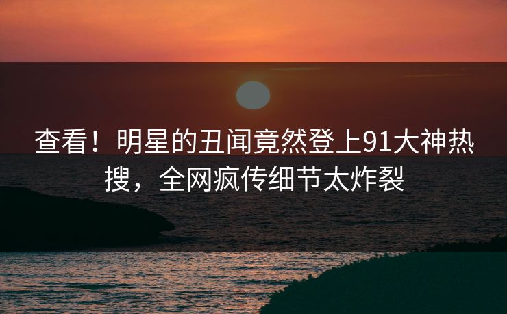 查看！明星的丑闻竟然登上91大神热搜，全网疯传细节太炸裂