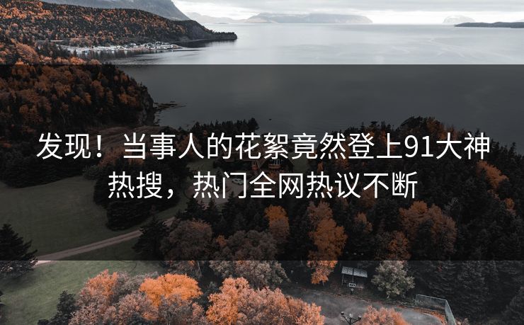 发现！当事人的花絮竟然登上91大神热搜，热门全网热议不断