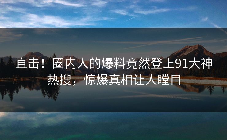 直击！圈内人的爆料竟然登上91大神热搜，惊爆真相让人瞠目